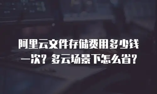 阿里云文件存储费用多少钱一次？多云场景下怎么省？