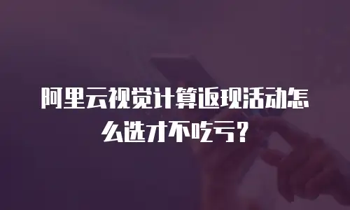 阿里云视觉计算返现活动怎么选才不吃亏？