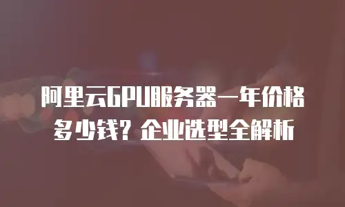 阿里云GPU服务器一年价格多少钱？企业选型全解析