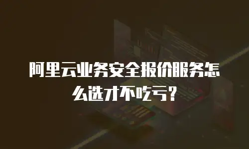 阿里云业务安全报价服务怎么选才不吃亏？