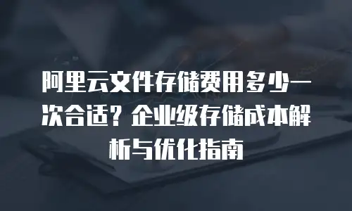阿里云文件存储费用多少一次合适？企业级存储成本解析与优化指南