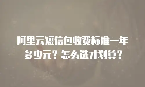 阿里云短信包收费标准一年多少元？怎么选才划算？