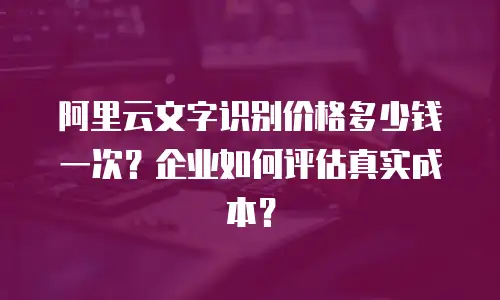 阿里云文字识别价格多少钱一次？企业如何评估真实成本？