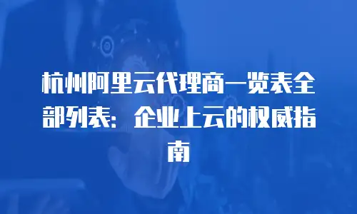 杭州阿里云代理商一览表全部列表：企业上云的权威指南