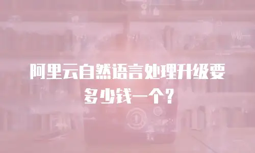 阿里云自然语言处理升级要多少钱一个？