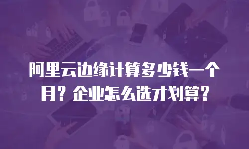 阿里云边缘计算多少钱一个月？企业怎么选才划算？
