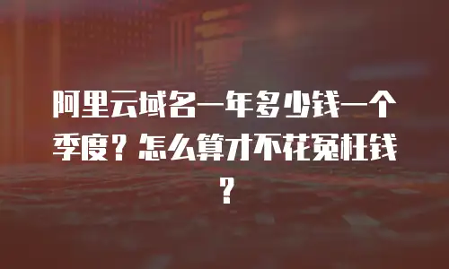 阿里云域名一年多少钱一个季度？怎么算才不花冤枉钱？