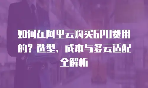 如何在阿里云购买GPU费用的？选型、成本与多云适配全解析