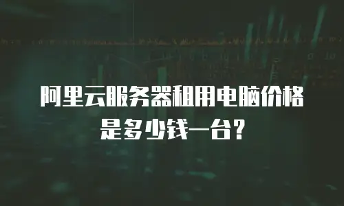 阿里云服务器租用电脑价格是多少钱一台？
