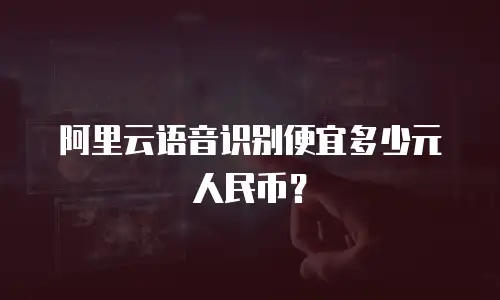 阿里云语音识别便宜多少元人民币？