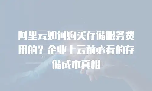 阿里云如何购买存储服务费用的？企业上云前必看的存储成本真相
