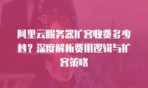 阿里云服务器扩容收费多少秒？深度解析费用逻辑与扩容策略