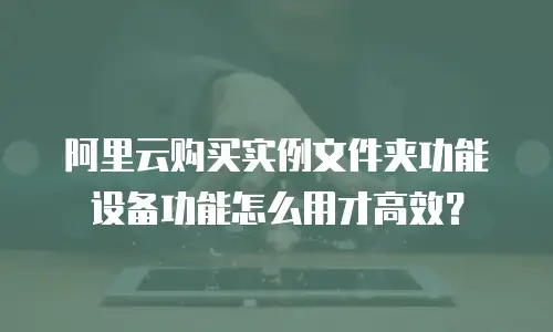 阿里云购买实例文件夹功能设备功能怎么用才高效？