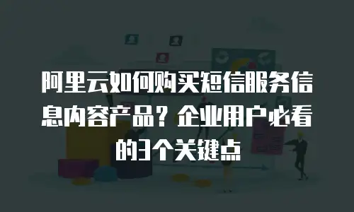 阿里云如何购买短信服务信息内容产品？企业用户必看的3个关键点