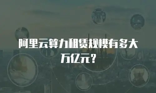 阿里云算力租赁规模有多大万亿元？