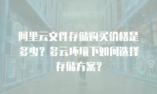 阿里云文件存储购买价格是多少？多云环境下如何选择存储方案？