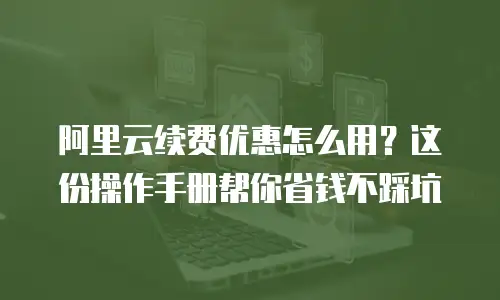 阿里云续费优惠怎么用？这份操作手册帮你省钱不踩坑