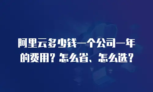 阿里云多少钱一个公司一年的费用？怎么省、怎么选？