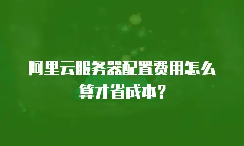 阿里云服务器配置费用怎么算才省成本？