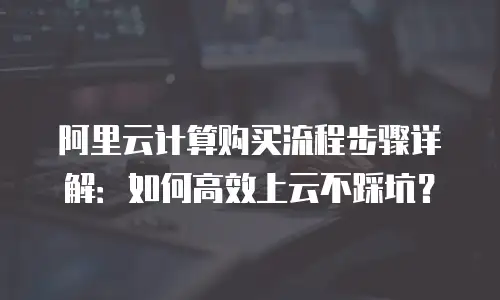 阿里云计算购买流程步骤详解：如何高效上云不踩坑？