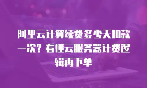 阿里云计算续费多少天扣款一次？看懂云服务器计费逻辑再下单