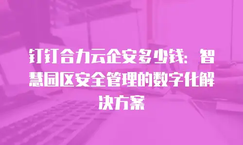 钉钉合力云企安多少钱：智慧园区安全管理的数字化解决方案