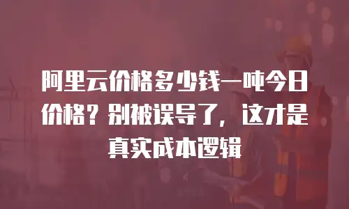 阿里云价格多少钱一吨今日价格？别被误导了，这才是真实成本逻辑