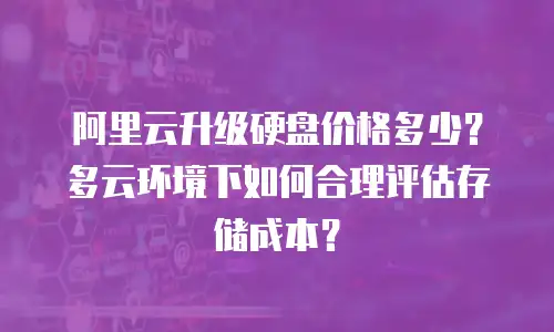 阿里云升级硬盘价格多少？多云环境下如何合理评估存储成本？