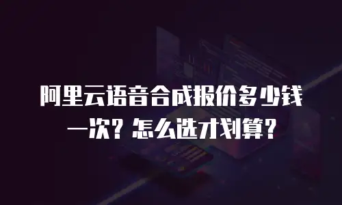 阿里云语音合成报价多少钱一次？怎么选才划算？