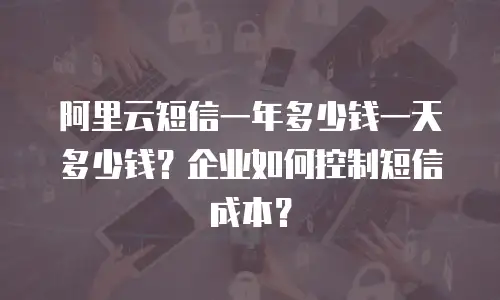 阿里云短信一年多少钱一天多少钱？企业如何控制短信成本？