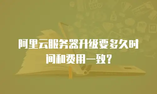 阿里云服务器升级要多久时间和费用一致？