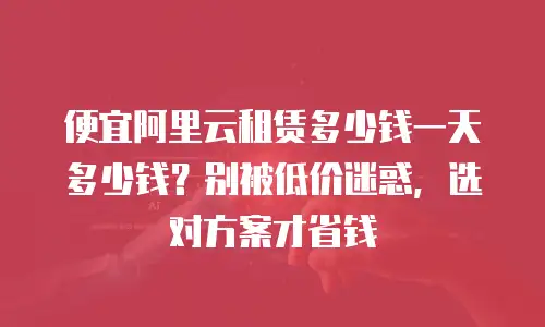 便宜阿里云租赁多少钱一天多少钱？别被低价迷惑，选对方案才省钱