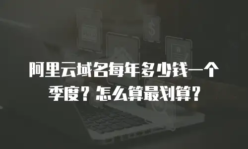 阿里云域名每年多少钱一个季度？怎么算最划算？