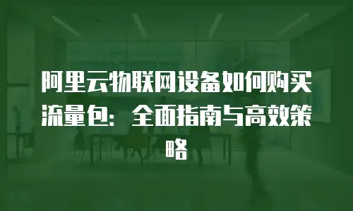 阿里云物联网设备如何购买流量包：全面指南与高效策略