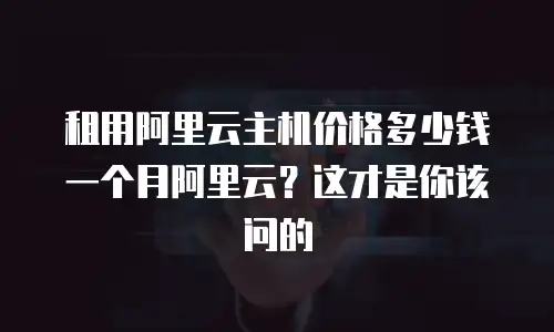 租用阿里云主机价格多少钱一个月阿里云？这才是你该问的