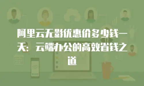 阿里云无影优惠价多少钱一天：云端办公的高效省钱之道