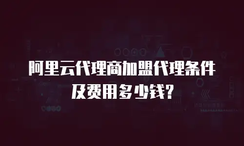 阿里云代理商加盟代理条件及费用多少钱？