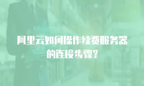 阿里云如何操作续费服务器的连接步骤？