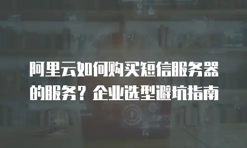 阿里云如何购买短信服务器的服务？企业选型避坑指南