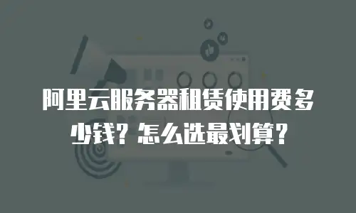 阿里云服务器租赁使用费多少钱？怎么选最划算？