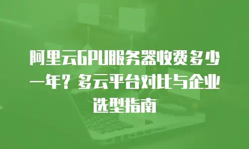 阿里云GPU服务器收费多少一年？多云平台对比与企业选型指南
