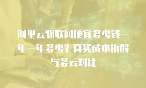 阿里云物联网便宜多少钱一年一年多少？真实成本拆解与多云对比