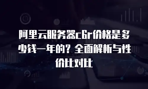 阿里云服务器c6r价格是多少钱一年的？全面解析与性价比对比