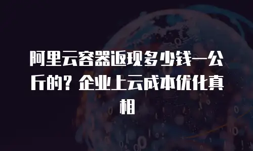 阿里云容器返现多少钱一公斤的？企业上云成本优化真相