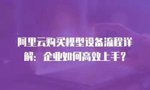 阿里云购买模型设备流程详解：企业如何高效上手？