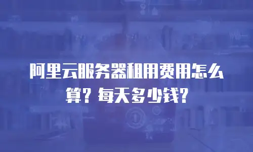 阿里云服务器租用费用怎么算？每天多少钱？