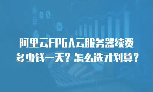 阿里云FPGA云服务器续费多少钱一天？怎么选才划算？