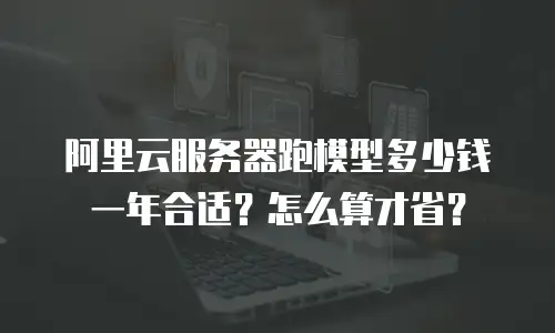 阿里云服务器跑模型多少钱一年合适？怎么算才省？