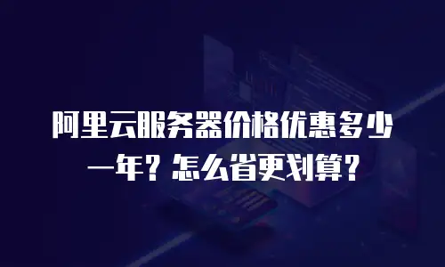 阿里云服务器价格优惠多少一年？怎么省更划算？