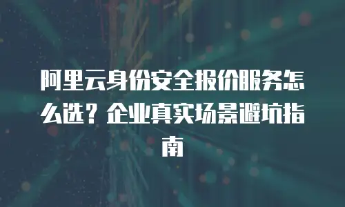 阿里云身份安全报价服务怎么选？企业真实场景避坑指南